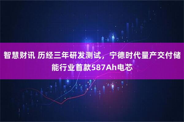 智慧财讯 历经三年研发测试，宁德时代量产交付储能行业首款587Ah电芯