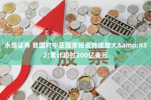 永信证券 我国对中亚国家投资持续加大 累计超过300亿美元