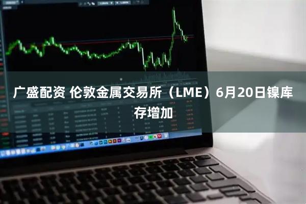 广盛配资 伦敦金属交易所（LME）6月20日镍库存增加