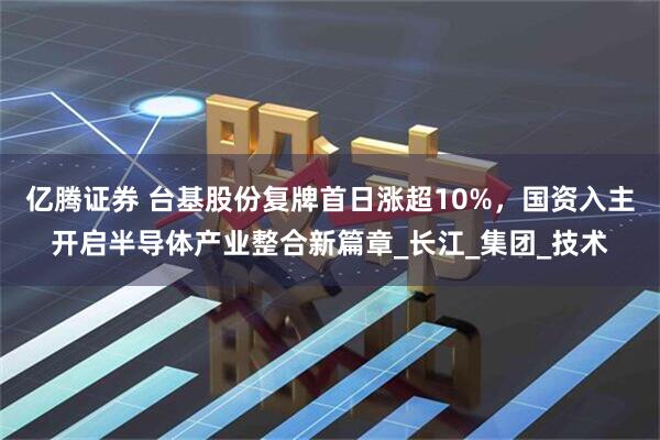 亿腾证券 台基股份复牌首日涨超10%，国资入主开启半导体产业整合新篇章_长江_集团_技术