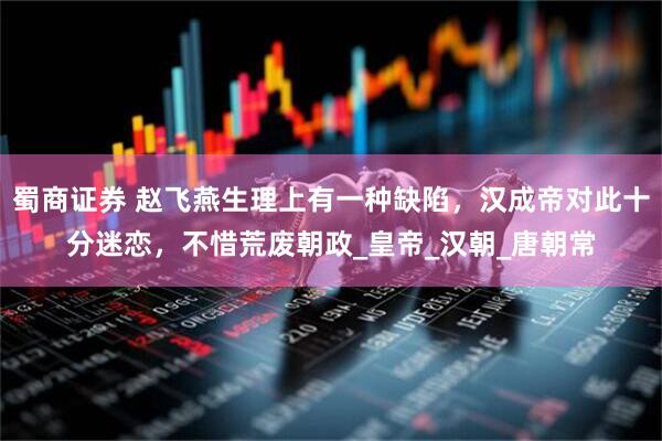 蜀商证券 赵飞燕生理上有一种缺陷，汉成帝对此十分迷恋，不惜荒废朝政_皇帝_汉朝_唐朝常