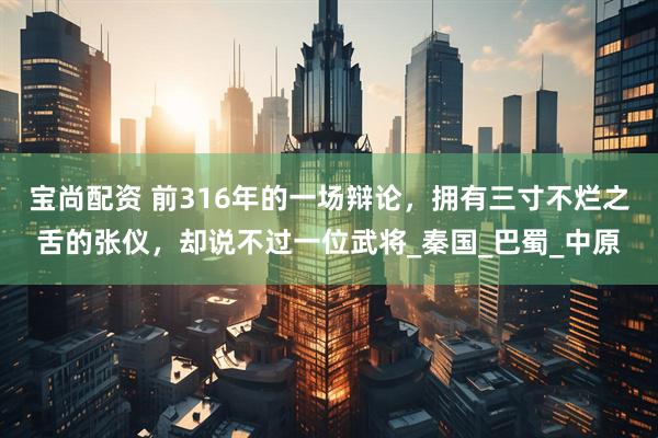 宝尚配资 前316年的一场辩论，拥有三寸不烂之舌的张仪，却说不过一位武将_秦国_巴蜀_中原
