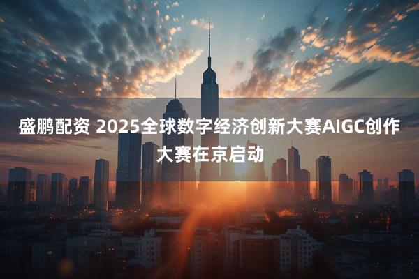 盛鹏配资 2025全球数字经济创新大赛AIGC创作大赛在京启动