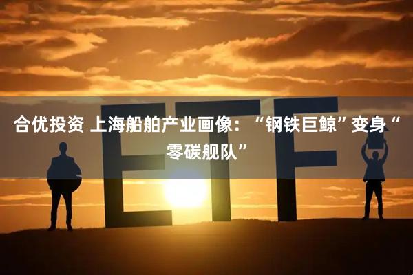 合优投资 上海船舶产业画像：“钢铁巨鲸”变身“零碳舰队”