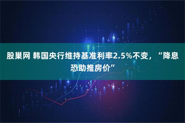 股巢网 韩国央行维持基准利率2.5%不变，“降息恐助推房价”