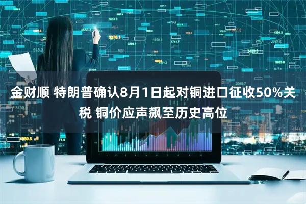 金财顺 特朗普确认8月1日起对铜进口征收50%关税 铜价应声飙至历史高位