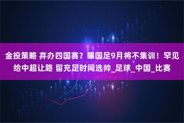 金投策略 弃办四国赛？曝国足9月将不集训！罕见给中超让路 留充足时间选帅_足球_中国_比赛