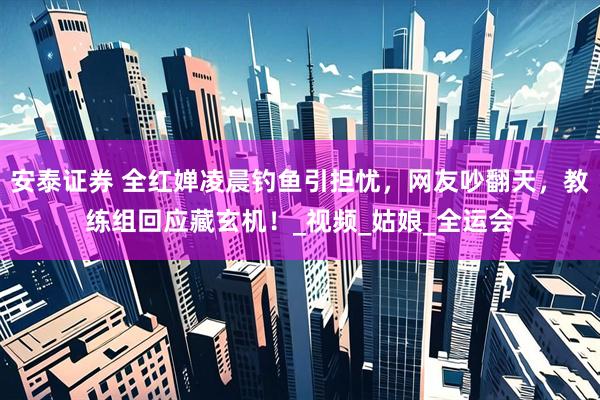 安泰证券 全红婵凌晨钓鱼引担忧，网友吵翻天，教练组回应藏玄机！_视频_姑娘_全运会