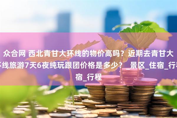 众合网 西北青甘大环线的物价高吗？近期去青甘大环线旅游7天6夜纯玩跟团价格是多少？_景区_住宿_行程