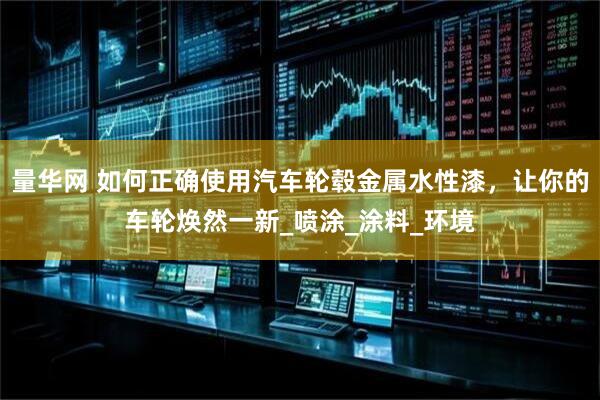量华网 如何正确使用汽车轮毂金属水性漆，让你的车轮焕然一新_喷涂_涂料_环境