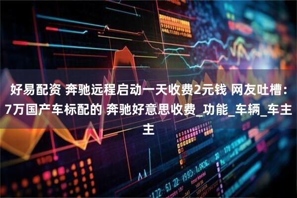 好易配资 奔驰远程启动一天收费2元钱 网友吐槽：7万国产车标配的 奔驰好意思收费_功能_车辆_车主