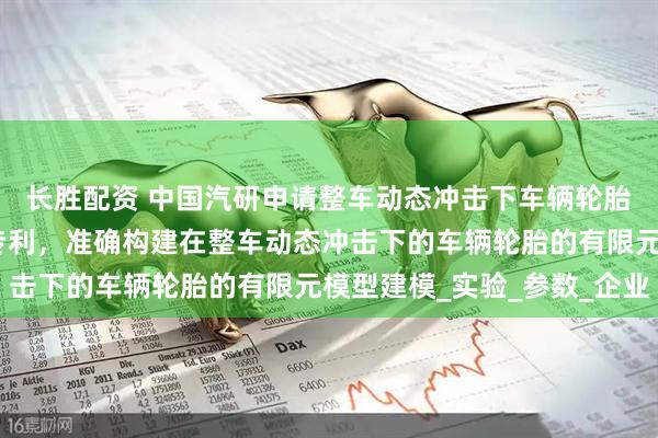 长胜配资 中国汽研申请整车动态冲击下车辆轮胎有限元模型构建方法专利，准确构建在整车动态冲击下的车辆轮胎的有限元模型建模_实验_参数_企业