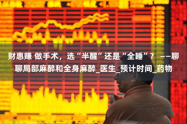 财惠赚 做手术，选“半醒”还是“全睡”？ ——聊聊局部麻醉和全身麻醉_医生_预计时间_药物