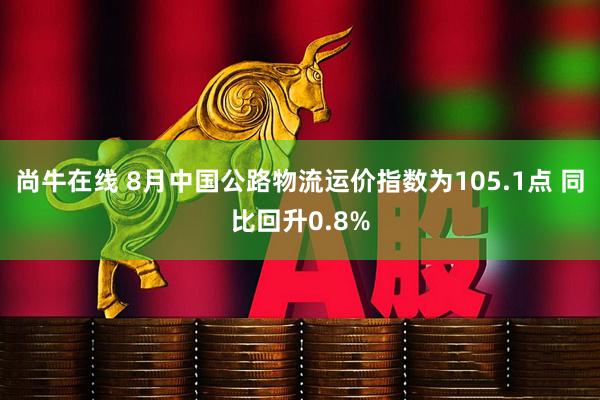 尚牛在线 8月中国公路物流运价指数为105.1点 同比回升0.8%