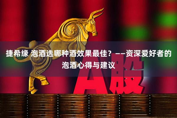 捷希缘 泡酒选哪种酒效果最佳？——资深爱好者的泡酒心得与建议