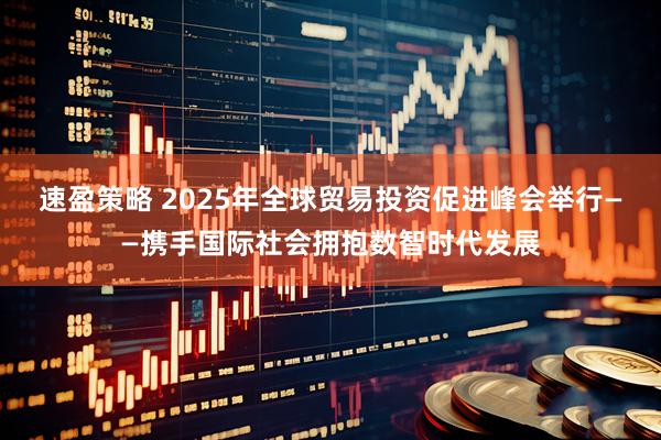 速盈策略 2025年全球贸易投资促进峰会举行——携手国际社会拥抱数智时代发展