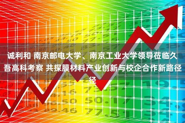 诚利和 南京邮电大学、南京工业大学领导莅临久吾高科考察 共探膜材料产业创新与校企合作新路径