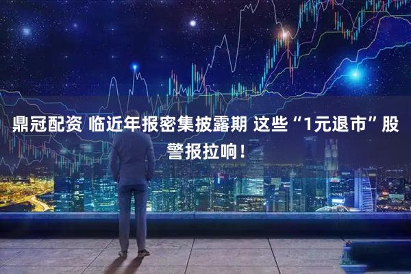 鼎冠配资 临近年报密集披露期 这些“1元退市”股警报拉响！