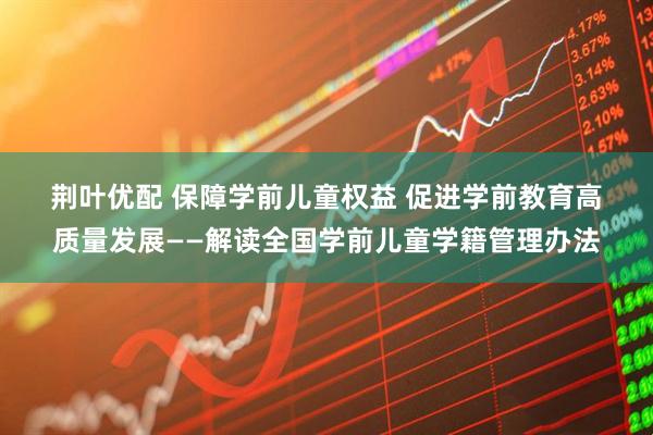 荆叶优配 保障学前儿童权益 促进学前教育高质量发展——解读全国学前儿童学籍管理办法
